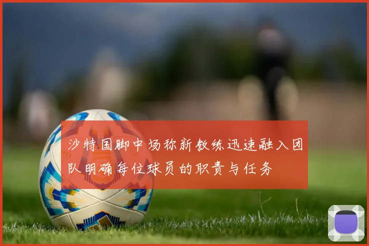 沙特国脚中场称新教练迅速融入团队明确每位球员的职责与任务