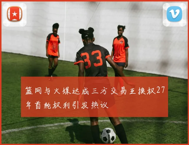 篮网与火媒达成三方交易互换权27年首轮权利引发热议