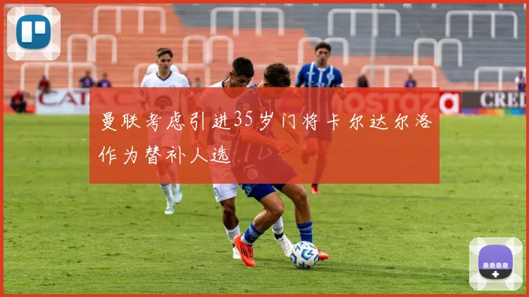 曼联考虑引进35岁门将卡尔达尔洛作为替补人选