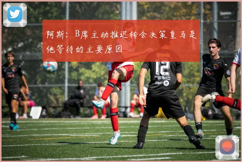 阿斯：B席主动推迟转会决策皇马是他等待的主要原因