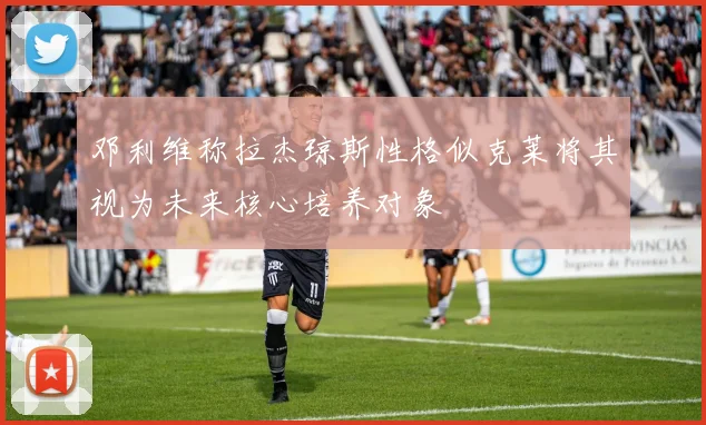 邓利维称拉杰琼斯性格似克莱将其视为未来核心培养对象