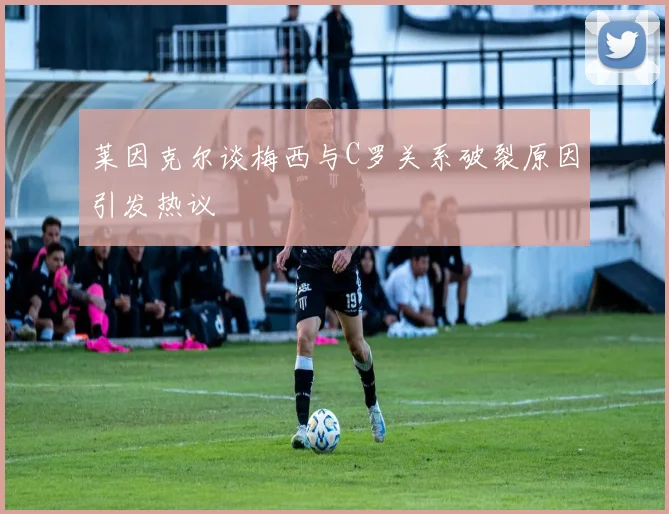 莱因克尔谈梅西与C罗关系破裂原因引发热议