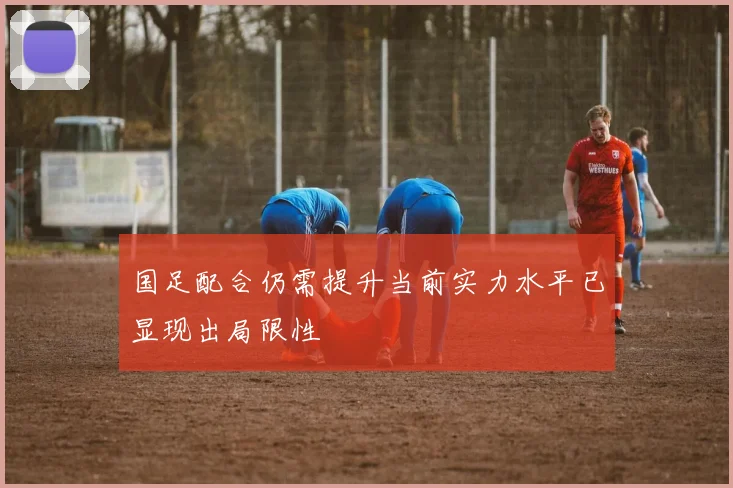 国足配合仍需提升当前实力水平已显现出局限性
