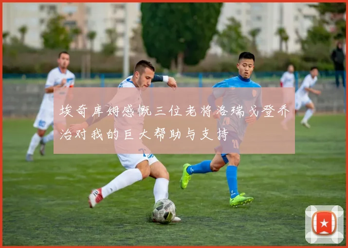 埃奇库姆感慨三位老将洛瑞戈登乔治对我的巨大帮助与支持