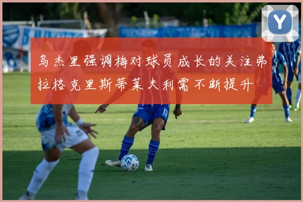 乌杰里强调梅对球员成长的关注弗拉格克里斯蒂莱夫利需不断提升