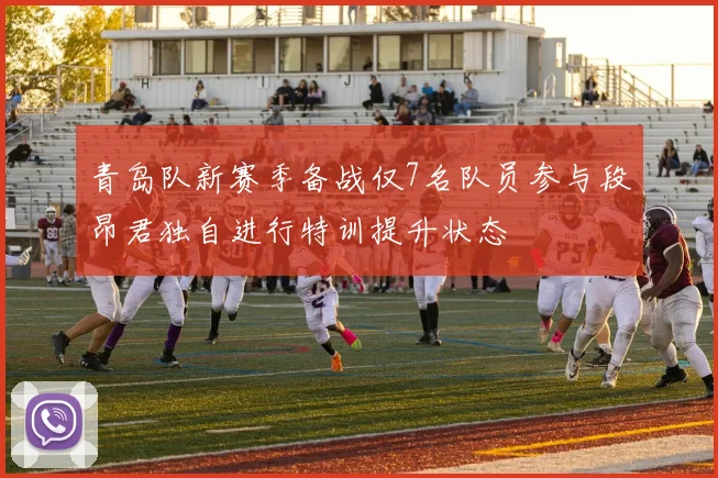 青岛队新赛季备战仅7名队员参与段昂君独自进行特训提升状态